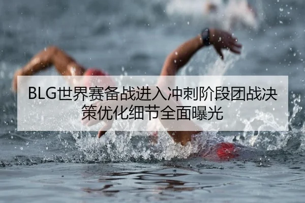 BLG世界赛备战进入冲刺阶段团战决策优化细节全面曝光(Bsports)
